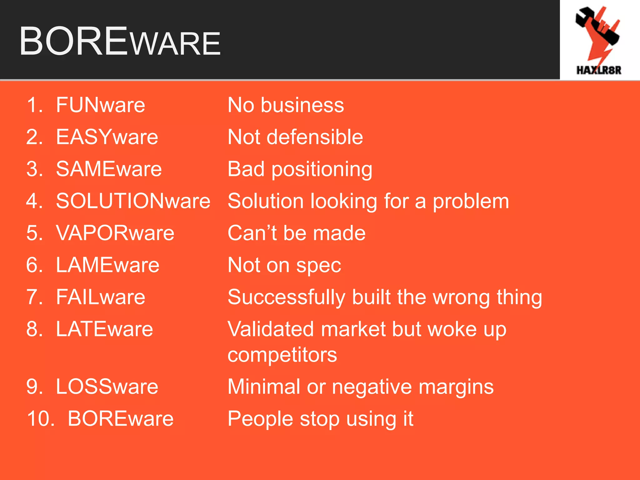 BOREWARE
1. FUNware No business
2. EASYware Not defensible
3. SAMEware Bad positioning
4. SOLUTIONware Solution looking for a problem
5. VAPORware Can’t be made
6. LAMEware Not on spec
7. FAILware Successfully built the wrong thing
8. LATEware Validated market but woke up
competitors
9. LOSSware Minimal or negative margins
10. BOREware People stop using it
 