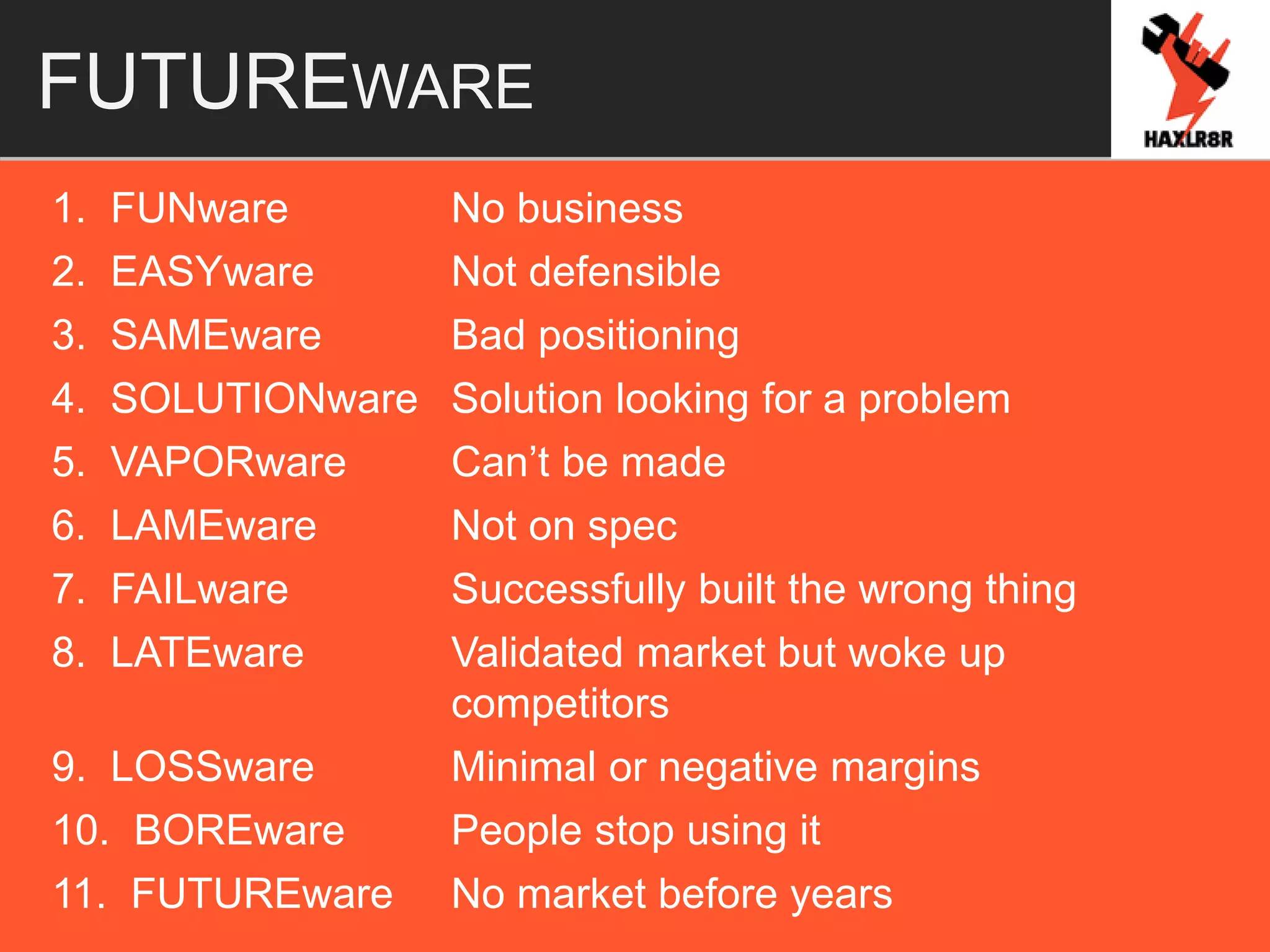 FUTUREWARE
1. FUNware No business
2. EASYware Not defensible
3. SAMEware Bad positioning
4. SOLUTIONware Solution looking for a problem
5. VAPORware Can’t be made
6. LAMEware Not on spec
7. FAILware Successfully built the wrong thing
8. LATEware Validated market but woke up
competitors
9. LOSSware Minimal or negative margins
10. BOREware People stop using it
11. FUTUREware No market before years
 