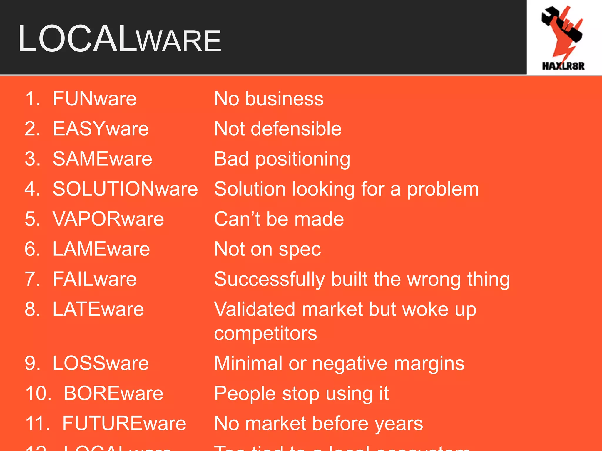 LOCALWARE
1. FUNware No business
2. EASYware Not defensible
3. SAMEware Bad positioning
4. SOLUTIONware Solution looking for a problem
5. VAPORware Can’t be made
6. LAMEware Not on spec
7. FAILware Successfully built the wrong thing
8. LATEware Validated market but woke up
competitors
9. LOSSware Minimal or negative margins
10. BOREware People stop using it
11. FUTUREware No market before years
 