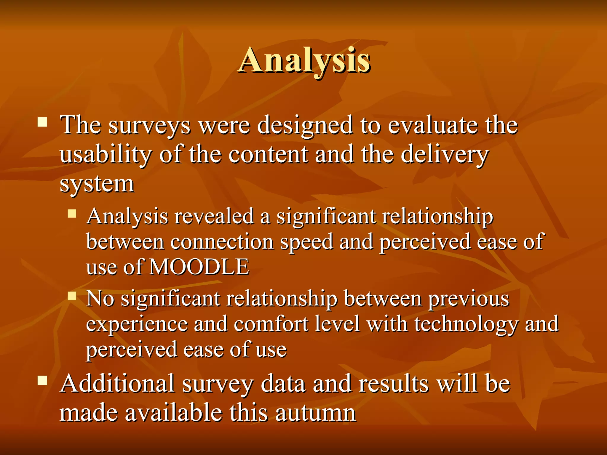 Analysis The surveys were designed to evaluate the usability of the content and the delivery system Analysis revealed a significant relationship between connection speed and perceived ease of use of MOODLE No significant relationship between previous experience and comfort level with technology and perceived ease of use  Additional survey data and results will be made available this autumn 