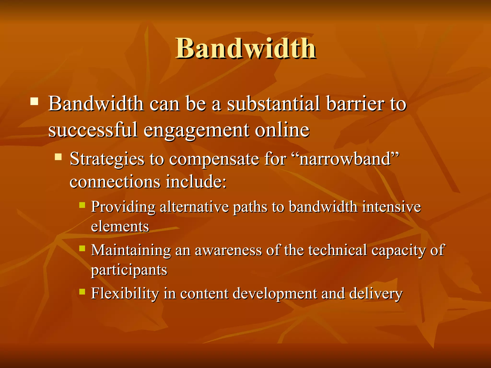 Bandwidth Bandwidth can be a substantial barrier to successful engagement online Strategies to compensate for “narrowband” connections include: Providing alternative paths to bandwidth intensive elements  Maintaining an awareness of the technical capacity of participants Flexibility in content development and delivery 