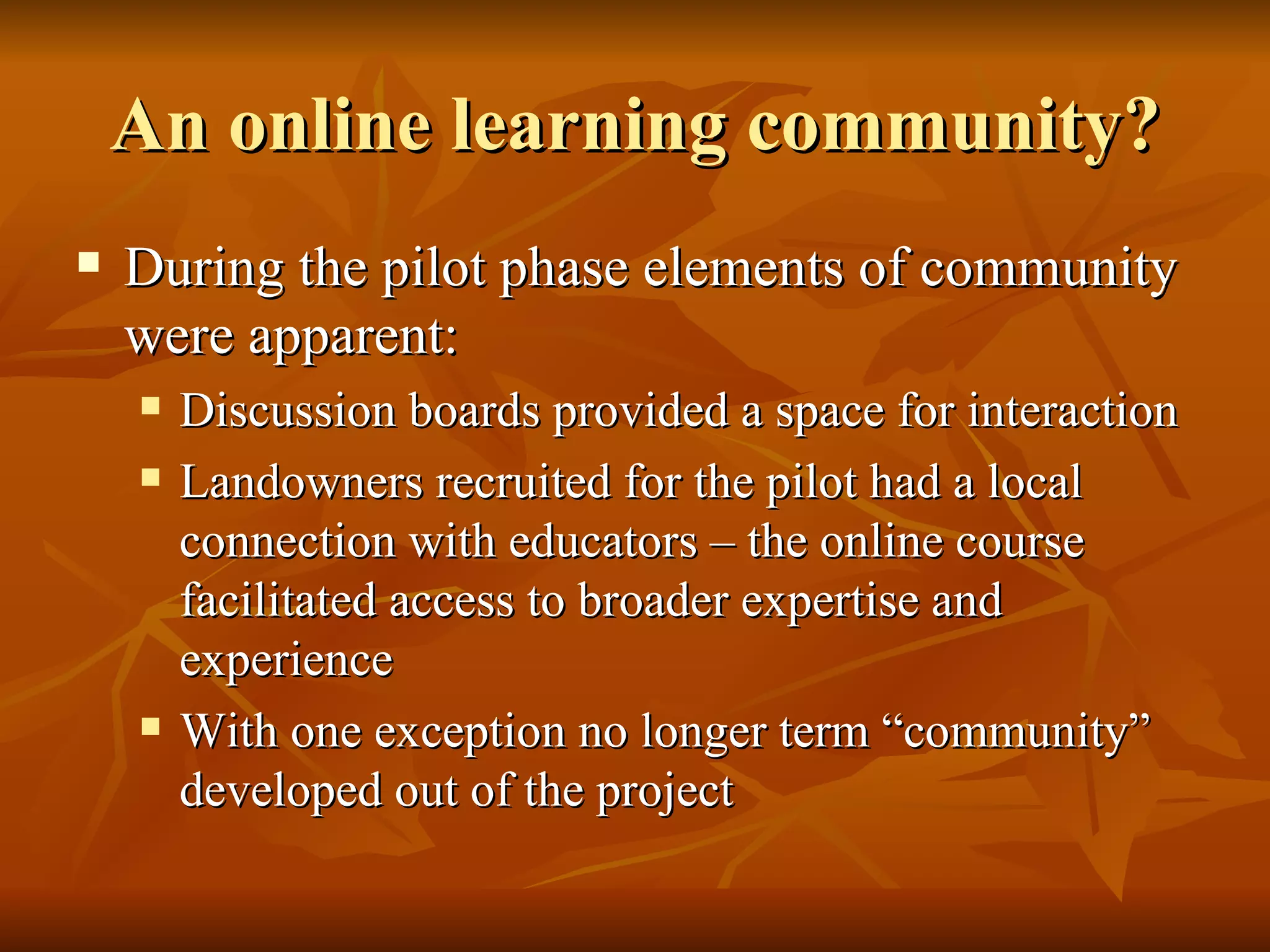 An online learning community? During the pilot phase elements of community were apparent: Discussion boards provided a space for interaction Landowners recruited for the pilot had a local connection with educators – the online course facilitated access to broader expertise and experience With one exception no longer term “community” developed out of the project 