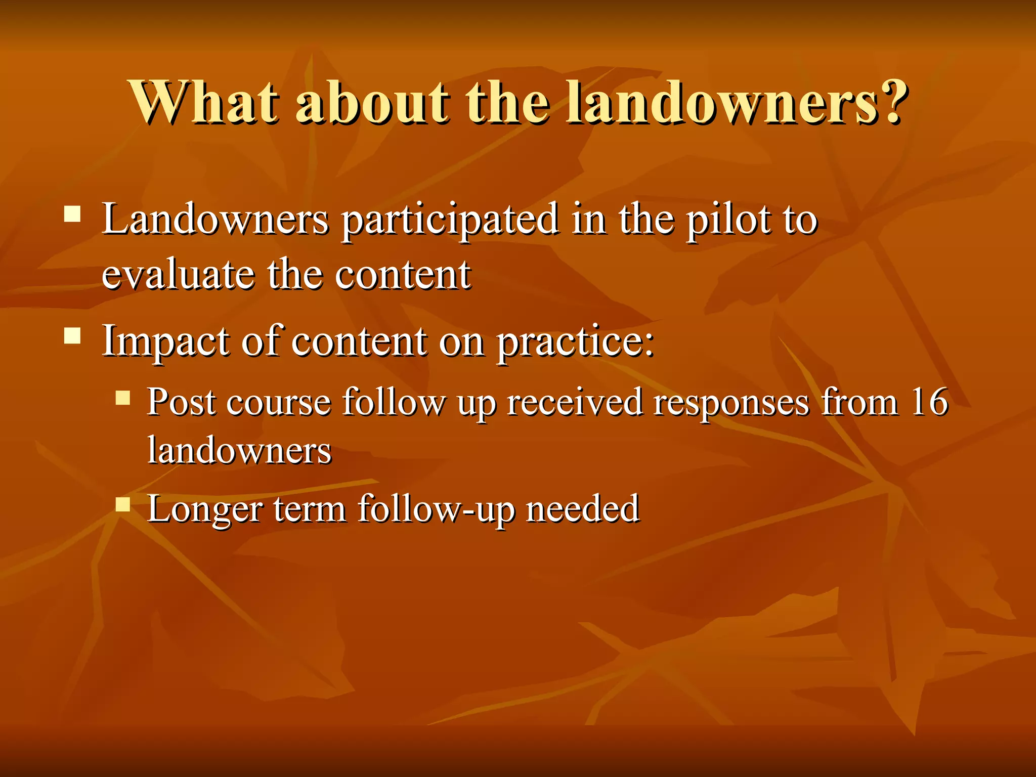 What about the landowners? Landowners participated in the pilot to evaluate the content Impact of content on practice: Post course follow up received responses from 16 landowners Longer term follow-up needed 