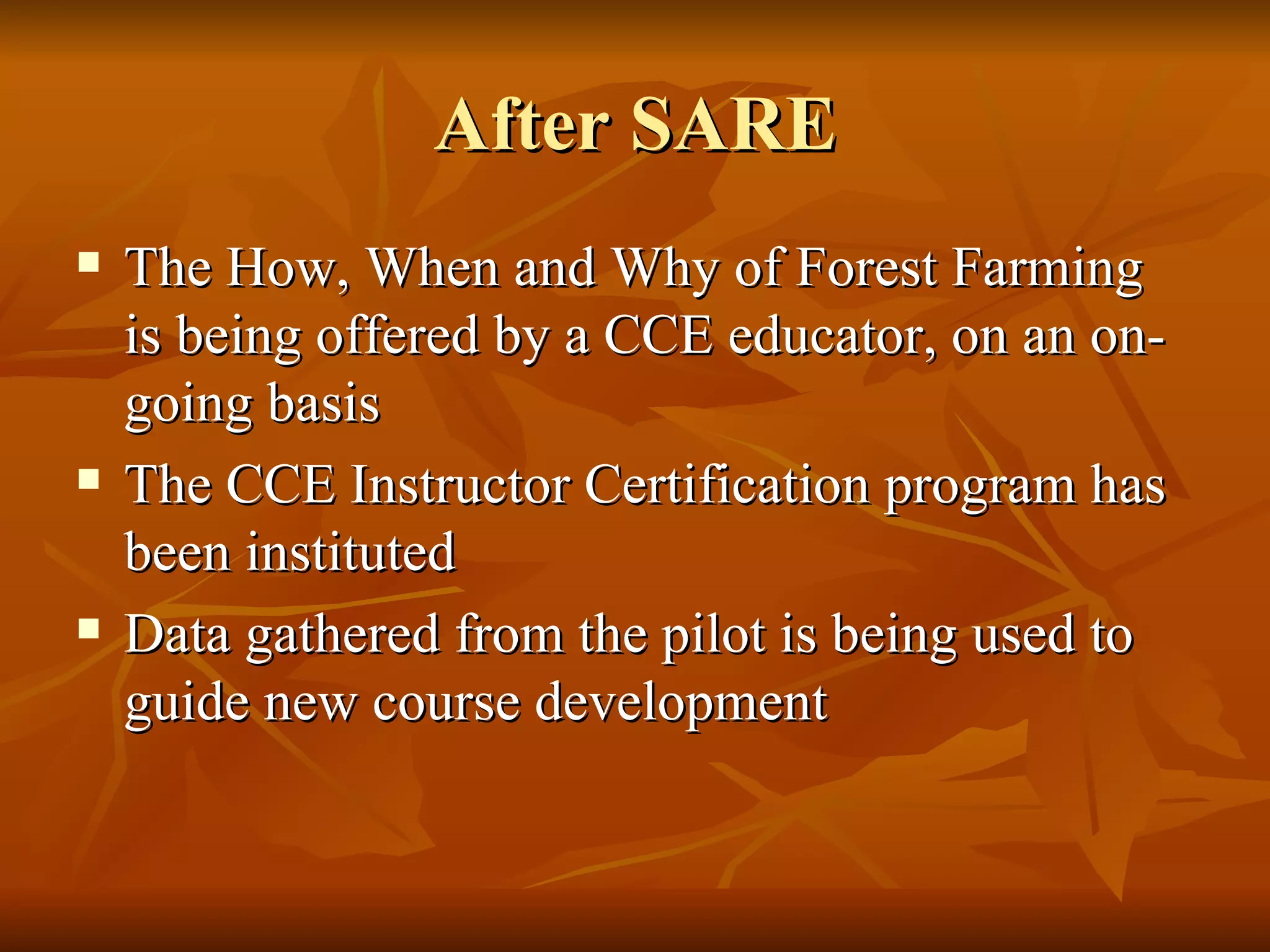 After SARE The How, When and Why of Forest Farming is being offered by a CCE educator, on an on-going basis The CCE Instructor Certification program has been instituted Data gathered from the pilot is being used to guide new course development 