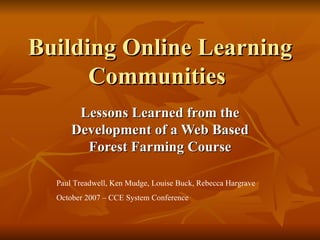 Building Online Learning Communities  Lessons Learned from the Development of a Web Based Forest Farming Course Paul Treadwell, Ken Mudge, Louise Buck, Rebecca Hargrave October 2007 – CCE System Conference 