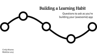 Building a Learning Habit
Questions to ask as you’re
building your (awesome) app
Cindy Alvarez
Mobilize 2017
 
