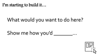 I’m starting to build it…
What would you want to do here?
Show me how you’d _______...
 