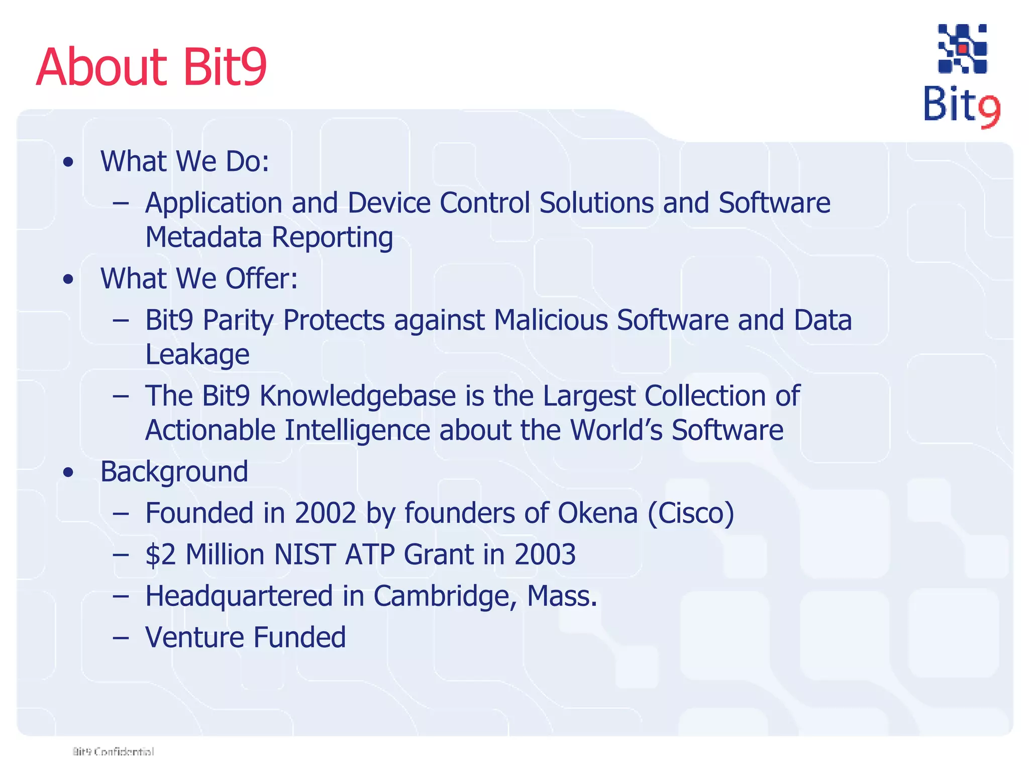 About Bit9 What We Do: Application and Device Control Solutions and Software Metadata Reporting What We Offer: Bit9 Parity Protects against Malicious Software and Data Leakage The Bit9 Knowledgebase is the Largest Collection of Actionable Intelligence about the World’s Software Background Founded in 2002 by founders of Okena (Cisco) $2 Million NIST ATP Grant in 2003 Headquartered in Cambridge, Mass. Venture Funded 