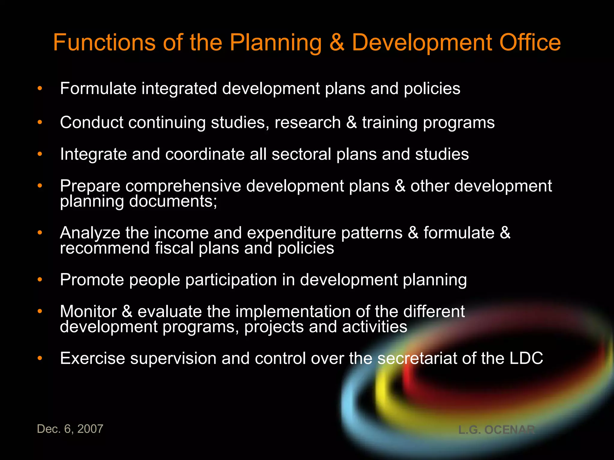 Functions of the Planning & Development Office Formulate integrated development plans and policies Conduct continuing studies, research & training programs Integrate and coordinate all sectoral plans and studies Prepare comprehensive development plans & other development planning documents; Analyze the income and expenditure patterns & formulate & recommend fiscal plans and policies Promote people participation in development planning Monitor & evaluate the implementation of the different development programs, projects and activities Exercise supervision and control over the secretariat of the LDC 