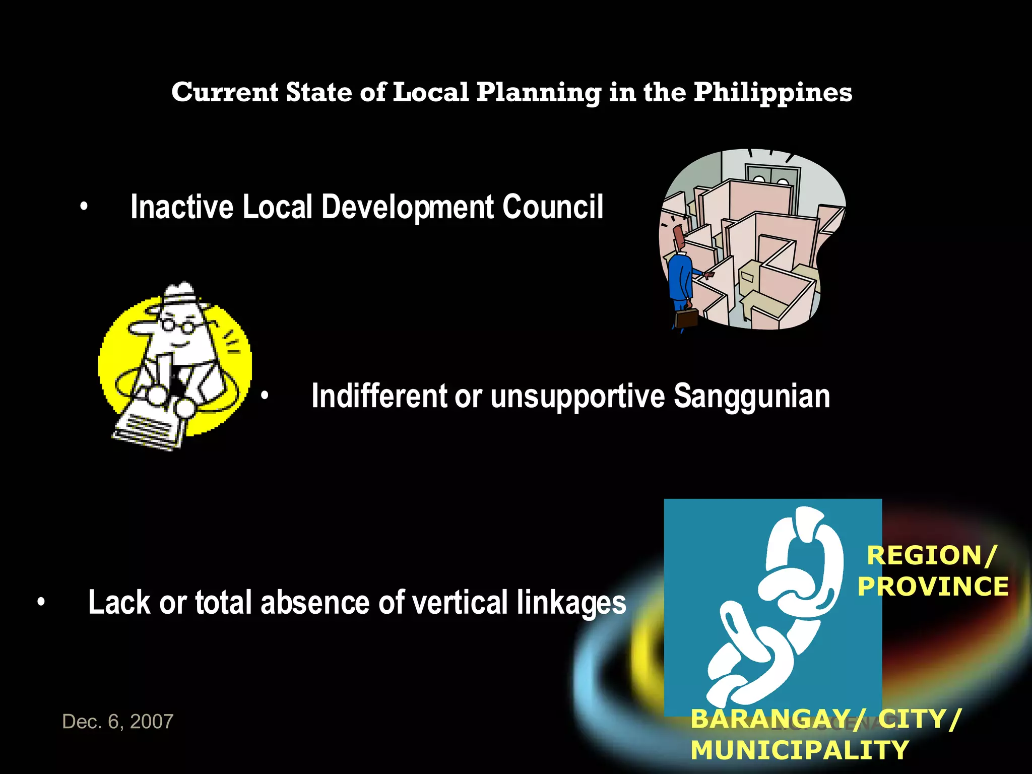 Current State of Local Planning in the Philippines Lack or total absence of vertical linkages REGION/ PROVINCE BARANGAY/ CITY/ MUNICIPALITY Indifferent or unsupportive Sanggunian Inactive Local Development Council 
