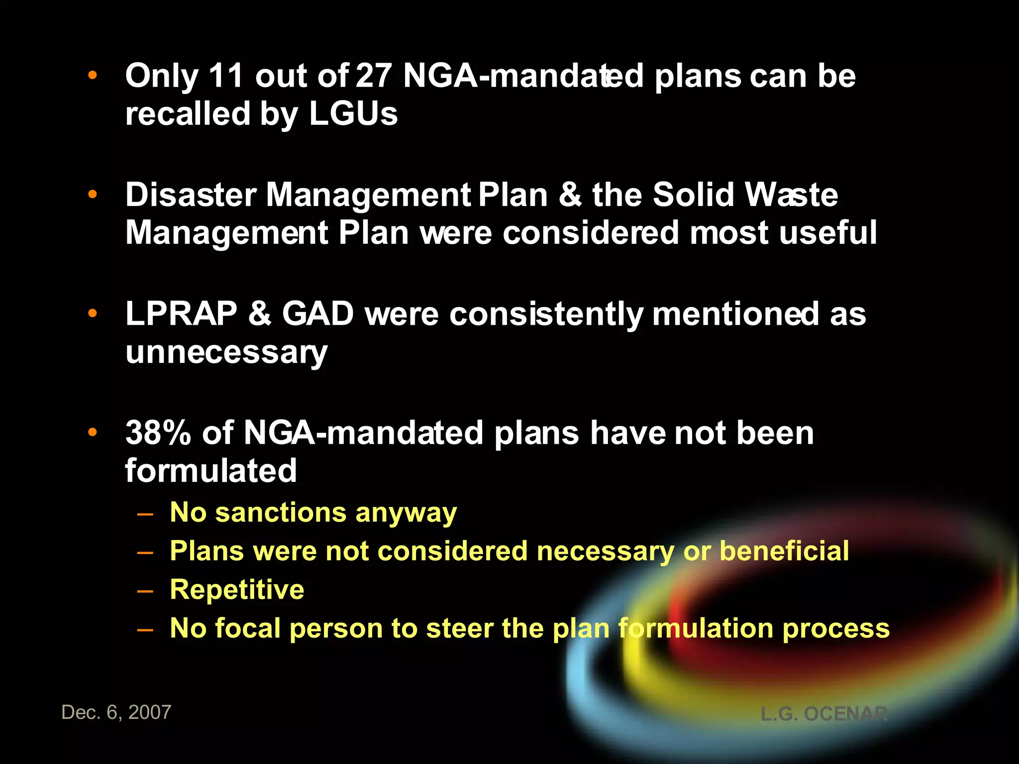 Only 11 out of 27 NGA-mandated plans can be recalled by LGUs Disaster Management Plan & the Solid Waste Management Plan were considered most useful LPRAP & GAD were consistently mentioned as unnecessary 38% of NGA-mandated plans have not been formulated No sanctions anyway Plans were not considered necessary or beneficial Repetitive No focal person to steer the plan formulation process 