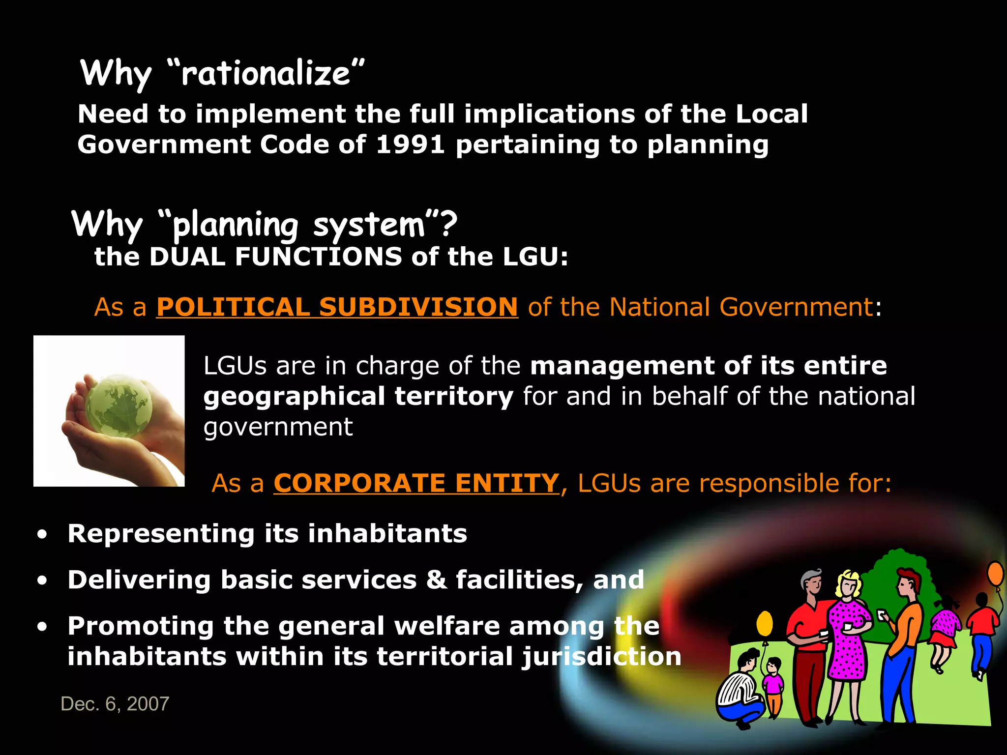 Why “rationalize” Need to implement the full implications of the Local Government Code of 1991 pertaining to planning Why “planning system”? the DUAL FUNCTIONS of the LGU: As a  POLITICAL SUBDIVISION  of the National Government : LGUs are in charge of the  management of its entire geographical territory  for and in behalf of the national government   As a  CORPORATE ENTITY , LGUs are responsible for: Representing its inhabitants Delivering basic services & facilities, and Promoting the general welfare among the inhabitants within its territorial jurisdiction 