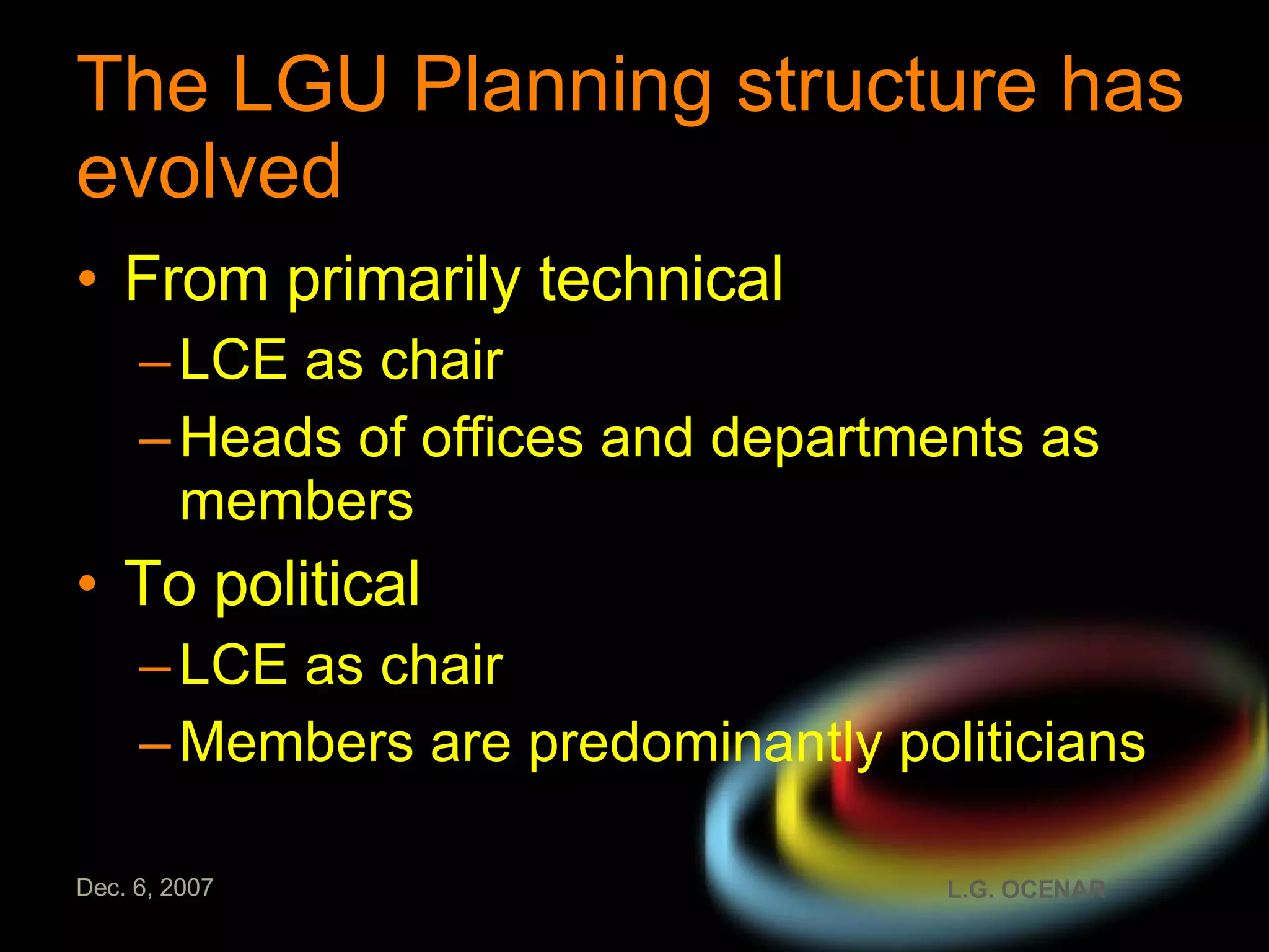 The LGU Planning structure has evolved   From primarily technical LCE as chair Heads of offices and departments as members To political LCE as chair  Members are predominantly politicians 