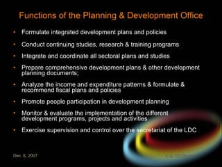 Functions of the Planning & Development Office Formulate integrated development plans and policies Conduct continuing studies, research & training programs Integrate and coordinate all sectoral plans and studies Prepare comprehensive development plans & other development planning documents; Analyze the income and expenditure patterns & formulate & recommend fiscal plans and policies Promote people participation in development planning Monitor & evaluate the implementation of the different development programs, projects and activities Exercise supervision and control over the secretariat of the LDC 