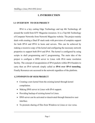 Building a Linux IPv6 DNS Server
1. INTRODUCTION
1.1 OVERVIEW TO OUR PROJECT
IPv6 is a key cutting Edge Technology and top 4th Technology all
around the world from EFY Magazine resources. It is a Top 6th Technology
of Computer Networks from Network Magazine website. The project mainly
deals with creating a Dual IP stack node with provision of complete support
for both IPV4 and IPV6 in hosts and servers. This can be achieved by
making a recursive copy of the kernel and configuring the necessary network
properties to support both IPv4 and IPv6. The kernel is configured by using
scripts in shell programming and C programming. The main idea of the
project is configure a DNS server in Linux with IPv6 name resolution
facility. The concept of encapsulation of IPv6 packets within IPv4 headers to
carry then an IPv4 network simply called as IPv6 over IPv4 tunneling.
Finally Resources are accessed in the network regardless of the platform.
1.2 PINPOINTS OF OUR PROJECT
• Creating a new kernel from the existing kernel through kernel
compilation.
• Making DNS server in Linux with IPv6 support.
• Providing backup of existing kernel in Linux.
• DNS server can be activated or deactivated through Interactive user
interface.
• To promote sharing of files from Windows to Linux or vice versa.
Page 1
 