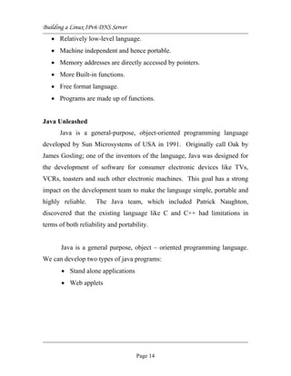 Building a Linux IPv6 DNS Server
• Relatively low-level language.
• Machine independent and hence portable.
• Memory addresses are directly accessed by pointers.
• More Built-in functions.
• Free format language.
• Programs are made up of functions.
Java Unleashed
Java is a general-purpose, object-oriented programming language
developed by Sun Microsystems of USA in 1991. Originally call Oak by
James Gosling; one of the inventors of the language, Java was designed for
the development of software for consumer electronic devices like TVs,
VCRs, toasters and such other electronic machines. This goal has a strong
impact on the development team to make the language simple, portable and
highly reliable. The Java team, which included Patrick Naughton,
discovered that the existing language like C and C++ had limitations in
terms of both reliability and portability.
Java is a general purpose, object – oriented programming language.
We can develop two types of java programs:
• Stand alone applications
• Web applets
Page 14
 