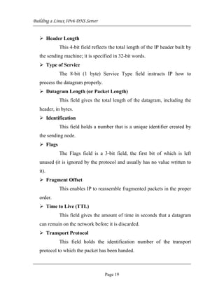 Building a Linux IPv6 DNS Server
Header Length
This 4-bit field reflects the total length of the IP header built by
the sending machine; it is specified in 32-bit words.
Type of Service
The 8-bit (1 byte) Service Type field instructs IP how to
process the datagram properly.
Datagram Length (or Packet Length)
This field gives the total length of the datagram, including the
header, in bytes.
Identification
This field holds a number that is a unique identifier created by
the sending node.
Flags
The Flags field is a 3-bit field, the first bit of which is left
unused (it is ignored by the protocol and usually has no value written to
it).
Fragment Offset
This enables IP to reassemble fragmented packets in the proper
order.
Time to Live (TTL)
This field gives the amount of time in seconds that a datagram
can remain on the network before it is discarded.
Transport Protocol
This field holds the identification number of the transport
protocol to which the packet has been handed.
Page 19
 