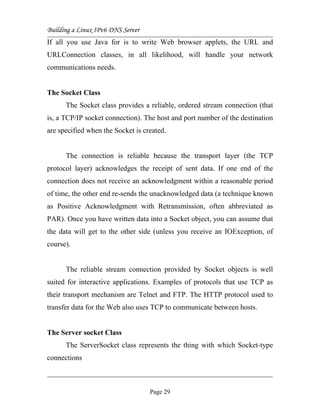 Building a Linux IPv6 DNS Server
If all you use Java for is to write Web browser applets, the URL and
URLConnection classes, in all likelihood, will handle your network
communications needs.
The Socket Class
The Socket class provides a reliable, ordered stream connection (that
is, a TCP/IP socket connection). The host and port number of the destination
are specified when the Socket is created.
The connection is reliable because the transport layer (the TCP
protocol layer) acknowledges the receipt of sent data. If one end of the
connection does not receive an acknowledgment within a reasonable period
of time, the other end re-sends the unacknowledged data (a technique known
as Positive Acknowledgment with Retransmission, often abbreviated as
PAR). Once you have written data into a Socket object, you can assume that
the data will get to the other side (unless you receive an IOException, of
course).
The reliable stream connection provided by Socket objects is well
suited for interactive applications. Examples of protocols that use TCP as
their transport mechanism are Telnet and FTP. The HTTP protocol used to
transfer data for the Web also uses TCP to communicate between hosts.
The Server socket Class
The ServerSocket class represents the thing with which Socket-type
connections
Page 29
 