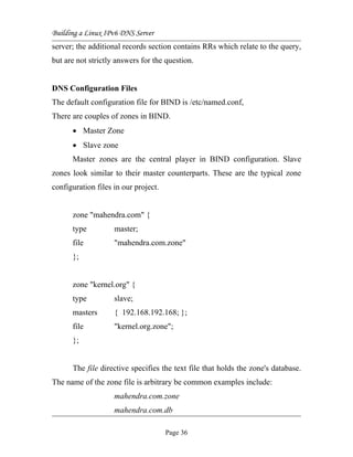 Building a Linux IPv6 DNS Server
server; the additional records section contains RRs which relate to the query,
but are not strictly answers for the question.
DNS Configuration Files
The default configuration file for BIND is /etc/named.conf,
There are couples of zones in BIND.
• Master Zone
• Slave zone
Master zones are the central player in BIND configuration. Slave
zones look similar to their master counterparts. These are the typical zone
configuration files in our project.
zone "mahendra.com" {
type master;
file "mahendra.com.zone"
};
zone "kernel.org" {
type slave;
masters { 192.168.192.168; };
file "kernel.org.zone";
};
The file directive specifies the text file that holds the zone's database.
The name of the zone file is arbitrary be common examples include:
mahendra.com.zone
mahendra.com.db
Page 36
 