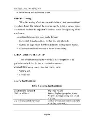 Building a Linux IPv6 DNS Server
• Initialization and termination errors.
White Box Testing
White box testing of software is predicted on a close examination of
procedural detail. The status of the program may be tested at various points
to determine whether the expected or asserted status corresponding to the
actual status.
Using these following test cases can be derived:
• Exercise all logical conditions on their true and false side.
• Execute all loops within their boundaries and their operation bounds.
• Exercise internal data structure to ensure their validity.
6.2 FEATURES TO BE TESTED
There are certain modules to be tested to make the project to be
qualitative and will be effective in certain circumstances.
We divided the testing strategy into two counter parts:
• Generic test
• Security test
Generic Test Conditions
Table 2. Generic Test Conditions
Conditions to be tested Expected results
Click on all links System display appropriate screen.
No error message saying ‘not found’
is given
Use of wrong data type values Display error: Enter numeric or alpha
according to the entry
Page 48
 