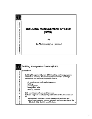 1
COLLEGEOFENVIRONMENTALDESIGN
BUILDING MANAGEMENT SYSTEM
(BMS)
Dr. Abdulmohsen Al-Hammad
By
2
COLLEGEOFENVIRONMENTALDESIGN
Definition
Building Management System (BMS) is a high technology system
installed on buildings that controls and monitors the building’s
mechanical and electrical equipment such as
air handling and cooling plant systems,
lighting,
power systems,
fire systems, and
security systems.
BMS consists on software and hardware.
Software program, usually configured in a hierarchical manner, can
be:
a-proprietary using such protocols as C-bus, Profibus, etc.
b-that integrate using Internet protocols and open standards like
SOAP, & XML, BacNet, Lon, Modbus,
Building Management System (BMS)
 