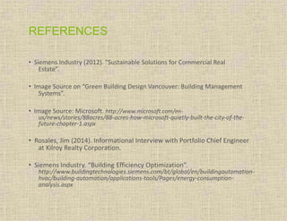 REFERENCES
• Siemens Industry (2012). “Sustainable Solutions for Commercial Real
Estate”.
• Image Source on “Green Building Design Vancouver: Building Management
Systems”.
• Image Source: Microsoft. http://www.microsoft.com/en-
us/news/stories/88acres/88-acres-how-microsoft-quietly-built-the-city-of-the-
future-chapter-1.aspx
• Rosales, Jim (2014). Informational Interview with Portfolio Chief Engineer
at Kilroy Realty Corporation.
• Siemens Industry. “Building Efficiency Optimization”.
http://www.buildingtechnologies.siemens.com/bt/global/en/buildingautomation-
hvac/building-automation/applications-tools/Pages/energy-consumption-
analysis.aspx
 