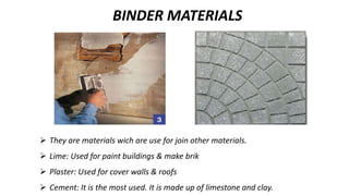  They are materials wich are use for join other materials.
 Lime: Used for paint buildings & make brik
 Plaster: Used for cover walls & roofs
 Cement: It is the most used. It is made up of limestone and clay.
BINDER MATERIALS
 