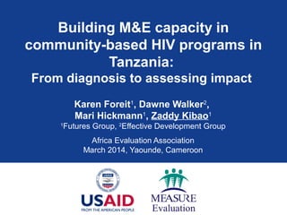 Building M&E capacity in
community-based HIV programs in
Tanzania:
From diagnosis to assessing impact
Karen Foreit1
, Dawne Walker2
,
Mari Hickmann1
, Zaddy Kibao1
1
Futures Group, 2
Effective Development Group
Africa Evaluation Association
March 2014, Yaounde, Cameroon
 