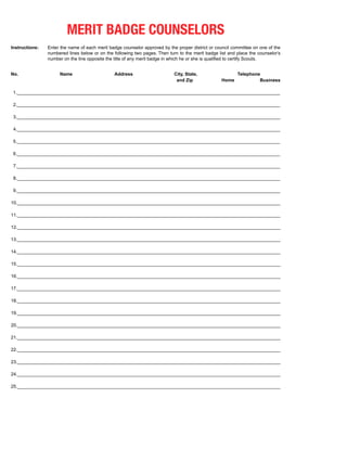 MERIT BADGE COUNSELORS
Instructions:   Enter the name of each merit badge counselor approved by the proper district or council committee on one of the
                numbered lines below or on the following two pages. Then turn to the merit badge list and place the counselor’s
                number on the line opposite the title of any merit badge in which he or she is qualified to certify Scouts.


No.                  Name                      Address                      City, State,                  Telephone
                                                                             and Zip               Home            Business

 1._______________________________________________________________________________________________________

 2._______________________________________________________________________________________________________

 3._______________________________________________________________________________________________________

 4._______________________________________________________________________________________________________

 5._______________________________________________________________________________________________________

 6._______________________________________________________________________________________________________

 7._______________________________________________________________________________________________________

 8._______________________________________________________________________________________________________

 9._______________________________________________________________________________________________________

10._______________________________________________________________________________________________________

11._______________________________________________________________________________________________________

12._______________________________________________________________________________________________________

13._______________________________________________________________________________________________________

14._______________________________________________________________________________________________________

15._______________________________________________________________________________________________________

16._______________________________________________________________________________________________________

17._______________________________________________________________________________________________________

18._______________________________________________________________________________________________________

19._______________________________________________________________________________________________________

20._______________________________________________________________________________________________________

21._______________________________________________________________________________________________________

22._______________________________________________________________________________________________________

23._______________________________________________________________________________________________________

24._______________________________________________________________________________________________________

25._______________________________________________________________________________________________________
 
