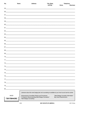 No.                Name                       Address                        City, State,                     Telephone
                                                                              and Zip                Home              Business

55._______________________________________________________________________________________________________

56._______________________________________________________________________________________________________

57._______________________________________________________________________________________________________

58._______________________________________________________________________________________________________

59._______________________________________________________________________________________________________

60._______________________________________________________________________________________________________

61._______________________________________________________________________________________________________

62._______________________________________________________________________________________________________

63._______________________________________________________________________________________________________

64._______________________________________________________________________________________________________

65._______________________________________________________________________________________________________

66._______________________________________________________________________________________________________

67._______________________________________________________________________________________________________

68._______________________________________________________________________________________________________

69._______________________________________________________________________________________________________

70._______________________________________________________________________________________________________

71._______________________________________________________________________________________________________

72._______________________________________________________________________________________________________

73._______________________________________________________________________________________________________

74._______________________________________________________________________________________________________

75._______________________________________________________________________________________________________

76._______________________________________________________________________________________________________

77._______________________________________________________________________________________________________

78._______________________________________________________________________________________________________

79._______________________________________________________________________________________________________

80._______________________________________________________________________________________________________


                          Literature about the merit badge plan and counseling is available at your local council service center:


PostScript Picture
       #4439              Advancement Committee Policies and Procedures                     “Merit Badge Counselor Information”
                          “A Guide for Recommending Merit Badge Counselors”                 Boy Scout Requirements
  730176044392            “Merit Badge Counseling”


                      4439                                     BOY SCOUTS OF AMERICA                                     2001 Printing
 