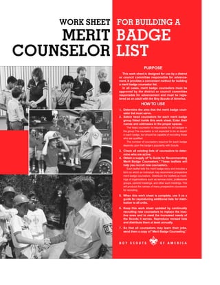 WORK SHEET FOR BUILDING A
    MERIT BADGE
COUNSELOR LIST
                                     PURPOSE
                   This work sheet is designed for use by a district
                or council committee responsible for advance-
                ment. It provides a convenient method for building
                a merit badge counselor list.
                   In all cases, merit badge counselors must be
                approved by the district or council committee
                responsible for advancement and must be regis-
                tered as an adult with the Boy Scouts of America.
                                   HOW TO USE
                1. Determine the area that the merit badge coun-
                   selor list must serve.
                2. Select head counselors for each merit badge
                   group listed inside this work sheet. Enter their
                   names and addresses in the proper spaces.
                      The head counselor is responsible for all badges in
                   the group.The counselor is not expected to be an expert
                   in each badge, but should be capable of recruiting those
                   who are qualified.
                      The number of counselors required for each badge
                   depends upon the badge’s popularity with Scouts.

                3. Check all existing lists of counselors to deter-
                   mine who are active.
                4. Obtain a supply of “A Guide for Recommending
                   Merit Badge Counselors.” These leaflets will
                   help you recruit new counselors.
                      Each leaflet tells the merit badge story and includes a
                   form on which an individual may recommend prospective
                   merit badge counselors. Distribute the leaflets at meet-
                   ings of organizations such as service clubs, professional
                   groups, parents’meetings, and other such meetings. This
                   will produce the names of many prospective counselors
                   for recruiting.

                5. When this work sheet is complete, use it as a
                   guide for reproducing additional lists for distri-
                   bution to all units.
                6. Keep this work sheet updated by continually
                   recruiting new counselors to replace the inac-
                   tive ones and to meet the increased needs of
                   the Scouts it serves. Reproduce revised lists
                   and distribute them at least annually.
                7. So that all counselors may learn their jobs,
                   send them a copy of “Merit Badge Counseling.”



                BOY SCOUTS                          OF AMERICA
 