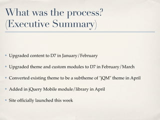 What was the process?
(Executive Summary)

✤   Upgraded content to D7 in January/February

✤   Upgraded theme and custom modules to D7 in February/March

✤   Converted existing theme to be a subtheme of "jQM" theme in April

✤   Added in jQuery Mobile module/library in April

✤   Site ofﬁcially launched this week
 