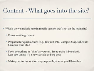 Content - What goes into the site?

✤   What's do we include here in mobile version that's not on the main site?

    ✤   Focus: on-the-go users

    ✤   Prepared for quick actions (e.g., Request Info, Campus Map, Schedule
        Campus Tour, etc.)

    ✤   Keep everything as "slim" as you can. Try to make it bite-sized.
        Less text unless it’s a news article or blog post

    ✤   Make your forms as short as you possibly can or you'll lose them
 