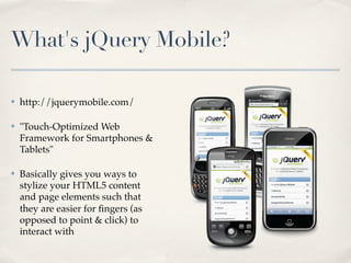 What's jQuery Mobile?

✤   http://jquerymobile.com/

✤   "Touch-Optimized Web
    Framework for Smartphones &
    Tablets"

✤   Basically gives you ways to
    stylize your HTML5 content
    and page elements such that
    they are easier for ﬁngers (as
    opposed to point & click) to
    interact with
 