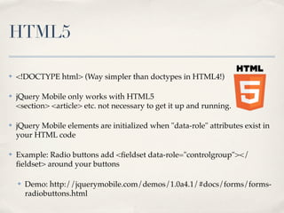 HTML5

✤   <!DOCTYPE html> (Way simpler than doctypes in HTML4!)

✤   jQuery Mobile only works with HTML5
    <section> <article> etc. not necessary to get it up and running.

✤   jQuery Mobile elements are initialized when "data-role" attributes exist in
    your HTML code

✤   Example: Radio buttons add <ﬁeldset data-role="controlgroup"></
    ﬁeldset> around your buttons

    ✤   Demo: http://jquerymobile.com/demos/1.0a4.1/#docs/forms/forms-
        radiobuttons.html
 