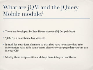 What are jQM and the jQuery
Mobile module?

✤   These are developed by Tree House Agency (NJ Drupal shop)

✤   “jQM” is a base theme like Zen, etc.

✤   It modiﬁes your form elements so that they have necessary data-role
    information. Also adds some useful classes to your page that you can use
    in your CSS

✤   Modify these template ﬁles and drop them into your subtheme
 