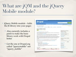 What are jQM and the jQuery
Mobile module?

✤   jQuery Mobile module - Adds
    the JS library into your pages

    ✤   Also currently includes a
        patch to make the basic
        library work with Drupal
        better

    ✤   Get the one at Drupal.org
        called “jquerymobile” not
        “jquery_mobile”
 
