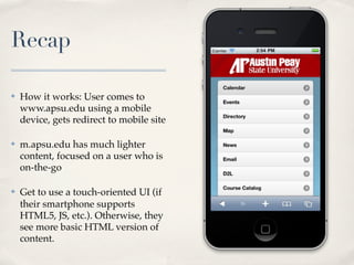 Recap

✤   How it works: User comes to
    www.apsu.edu using a mobile
    device, gets redirect to mobile site

✤   m.apsu.edu has much lighter
    content, focused on a user who is
    on-the-go

✤   Get to use a touch-oriented UI (if
    their smartphone supports
    HTML5, JS, etc.). Otherwise, they
    see more basic HTML version of
    content.
 
