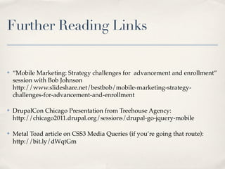 Further Reading Links


✤   “Mobile Marketing: Strategy challenges for  advancement and enrollment”
    session with Bob Johnson
    http://www.slideshare.net/bestbob/mobile-marketing-strategy-
    challenges-for-advancement-and-enrollment

✤   DrupalCon Chicago Presentation from Treehouse Agency:
    http://chicago2011.drupal.org/sessions/drupal-go-jquery-mobile

✤   Metal Toad article on CSS3 Media Queries (if you’re going that route):
    http://bit.ly/dWqtGm
 