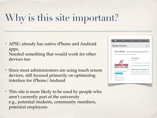Why is this site important?

✤   APSU already has native iPhone and Android
    apps.
    Needed something that would work for other
    devices too

✤   Since most administrators are using touch screen
    devices, still focused primarily on optimizing
    interface for iPhone/Android

✤   This site is more likely to be used by people who
    aren't currently part of the university
    e.g., potential students, community members,
    potential employees
 