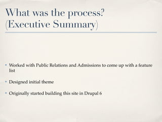 What was the process?
(Executive Summary)


✤   Worked with Public Relations and Admissions to come up with a feature
    list

✤   Designed initial theme

✤   Originally started building this site in Drupal 6
 