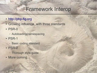 Framework Interop
●   http://php-fig.org
●   Growing influence, with three standards
●   PSR-0
    –   Autoloading/namespacing
●   PSR-1
    –   Basic coding standard
●   PSR-2
    –   Thorough style-guide
●   More coming....
 