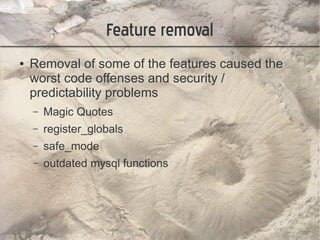 Feature removal
●   Removal of some of the features caused the
    worst code offenses and security /
    predictability problems
    –   Magic Quotes
    –   register_globals
    –   safe_mode
    –   outdated mysql functions
 
