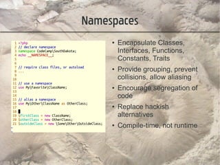Namespaces
     ●   Encapsulate Classes,
         Interfaces, Functions,
         Constants, Traits
     ●   Provide grouping, prevent
         collisions, allow aliasing
     ●   Encourage segregation of
         code
     ●   Replace hackish
         alternatives
     ●   Compile-time, not runtime
 