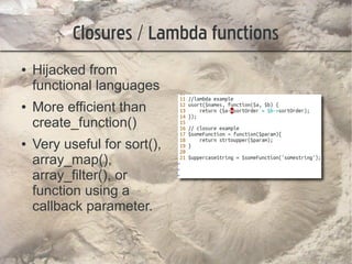 Closures / Lambda functions
●   Hijacked from
    functional languages
●   More efficient than
    create_function()
●   Very useful for sort(),
    array_map(),
    array_filter(), or
    function using a
    callback parameter.
 