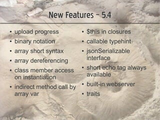 New Features – 5.4
●   upload progress           ●   $this in closures
●   binary notation           ●   callable typehint
●   array short syntax        ●   jsonSerializable
●   array dereferencing           interface
●   class member access
                              ●   short echo tag always
    on instantiation              available
●   indirect method call by
                              ●   built-in webserver
    array var                 ●   traits
 
