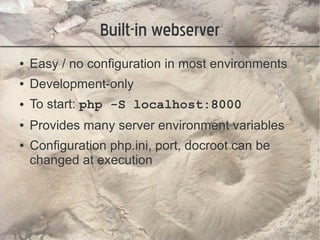 Built-in webserver
●   Easy / no configuration in most environments
●   Development-only
●   To start: php -S localhost:8000
●   Provides many server environment variables
●   Configuration php.ini, port, docroot can be
    changed at execution
 