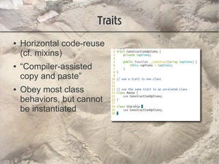 Traits
●   Horizontal code-reuse
    (cf. mixins)
●   “Compiler-assisted
    copy and paste”
●   Obey most class
    behaviors, but cannot
    be instantiated
 
