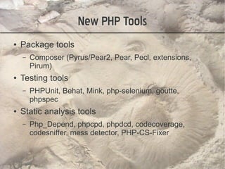 New PHP Tools
●   Package tools
    –   Composer (Pyrus/Pear2, Pear, Pecl, extensions,
        Pirum)
●   Testing tools
    –   PHPUnit, Behat, Mink, php-selenium, goutte,
        phpspec
●   Static analysis tools
    –   Php_Depend, phpcpd, phpdcd, codecoverage,
        codesniffer, mess detector, PHP-CS-Fixer
 