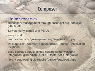 Composer
●   http://getcomposer.org
●   Repository management through packagist.org, bitbucket,
    github, etc.
●   Solves many issues with PEAR
●   easy install:
●   curl -s https://getcomposer.org/installer | php
●   Package lists, sources, dependencies, updates, installation
    locations
●   easy package setup, simple hosting setup, vcs/pear
    integration, github/bitbucket API tools, satis integration
●   library autoloading via require 'vendor/autoload.php';
 